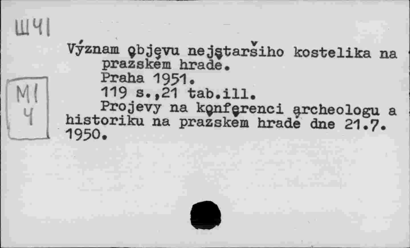 ﻿ШЧІ
Ml
Vyznam çbjçvu nej§tarsiho kostelika na prazskem brade, Praha 195'1« 119 s.,21 tab.ill. Projevy na kgnf^renci archeologu a bistoriku na prazskem brade dne 21.7. 1950.